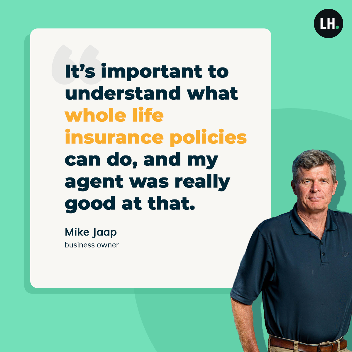 graphic_RLS_LI_quote_Jaap_whole_life_2021_1200x1200_branded "It's important to understand what whole life insurance policies can do, and my agent was really good at that." —Mike Jaap, business owner